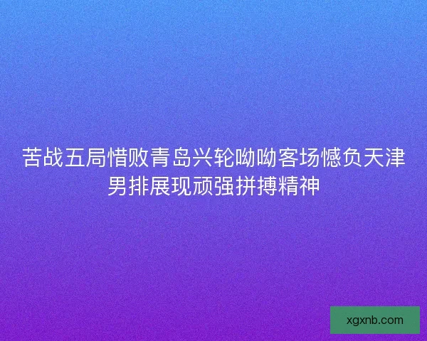 苦战五局惜败青岛兴轮呦呦客场憾负天津男排展现顽强拼搏精神