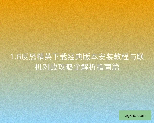 1.6反恐精英下载经典版本安装教程与联机对战攻略全解析指南篇