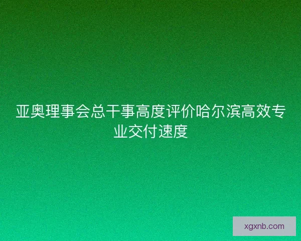 亚奥理事会总干事高度评价哈尔滨高效专业交付速度